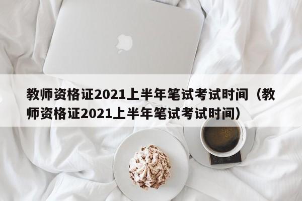 教师资格证2021上半年笔试考试时间（教师资格证2021上半年笔试考试时间）