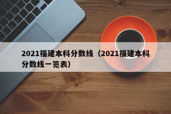 2021福建本科分数线（2021福建本科分数线一览表）