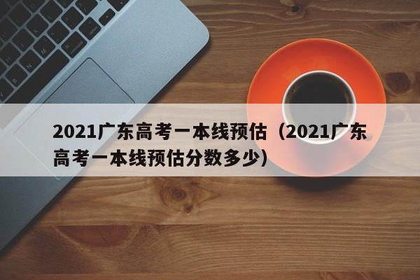 2021广东高考一本线预估（2021广东高考一本线预估分数多少）