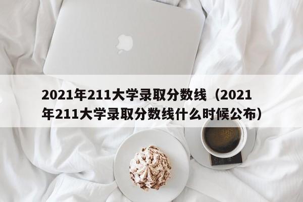 2021年211大学录取分数线（2021年211大学录取分数线什么时候公布）