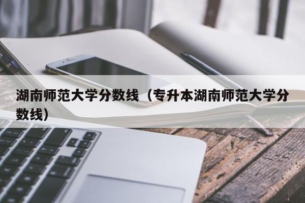 湖南师范大学分数线（专升本湖南师范大学分数线）