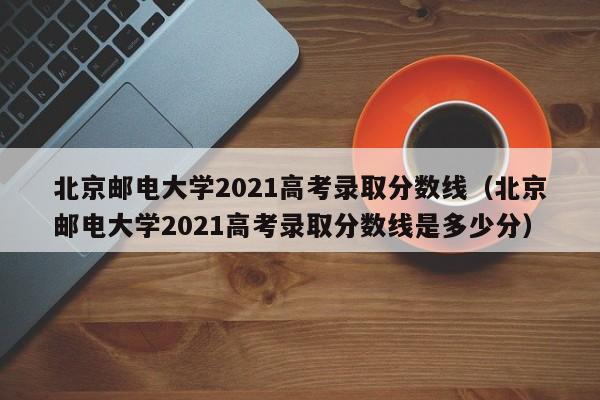 北京邮电大学2021高考录取分数线（北京邮电大学2021高考录取分数线是多少分）