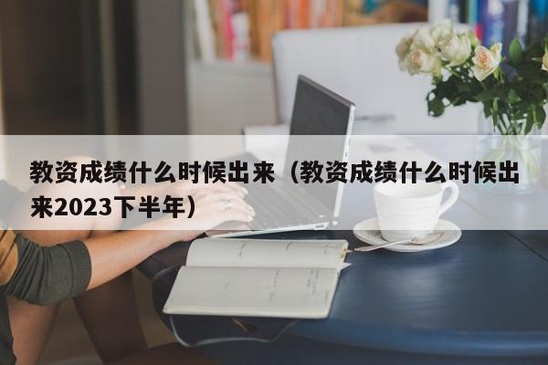 教资成绩什么时候出来（教资成绩什么时候出来2023下半年）