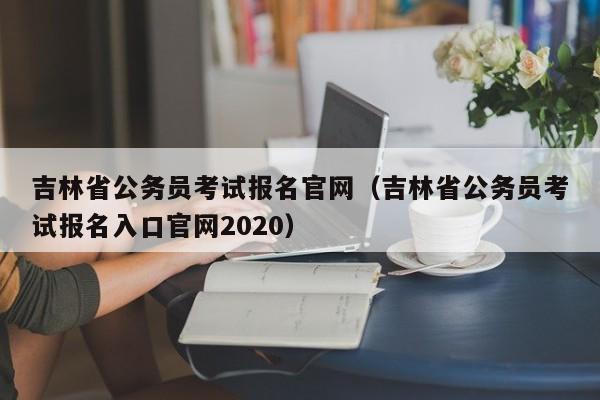 吉林省公务员考试报名官网（吉林省公务员考试报名入口官网2020）