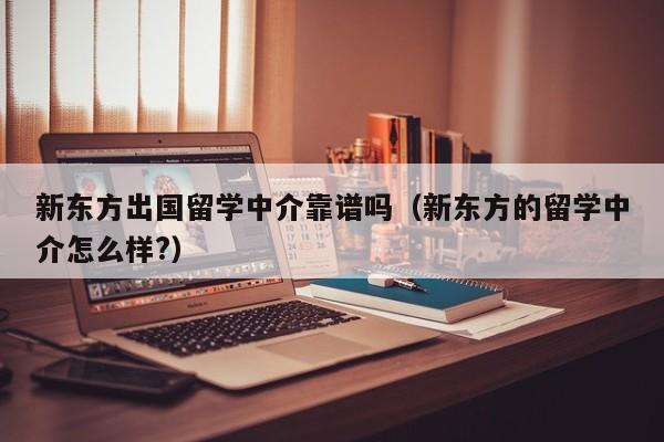 新东方出国留学中介靠谱吗（新东方的留学中介怎么样?）