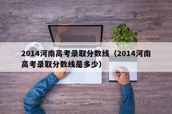 2014河南高考录取分数线（2014河南高考录取分数线是多少）