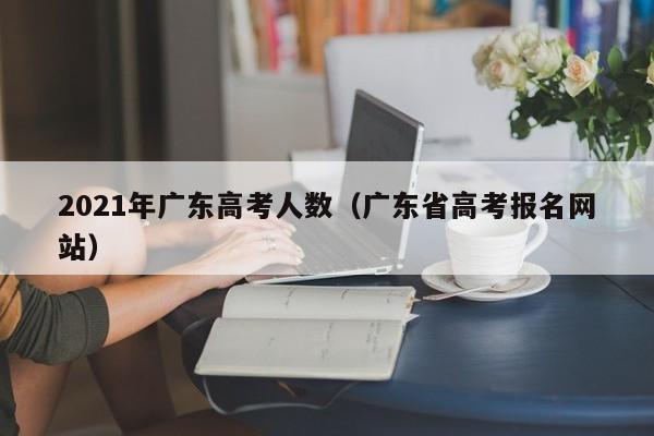 2021年广东高考人数（广东省高考报名网站）