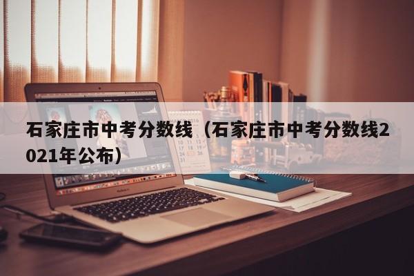 石家庄市中考分数线（石家庄市中考分数线2021年公布）