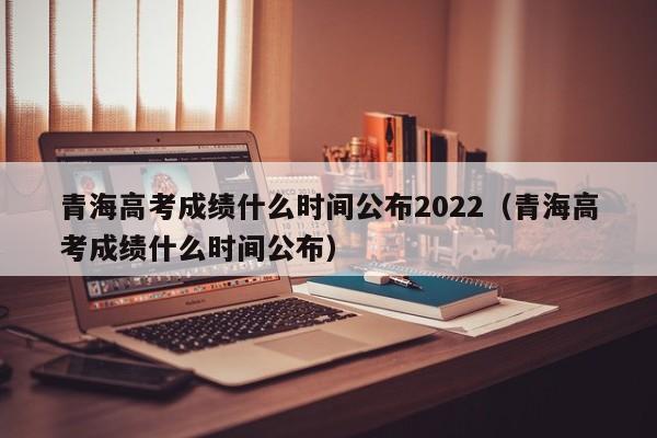 青海高考成绩什么时间公布2022（青海高考成绩什么时间公布）