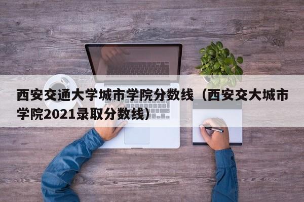 西安交通大学城市学院分数线（西安交大城市学院2021录取分数线）