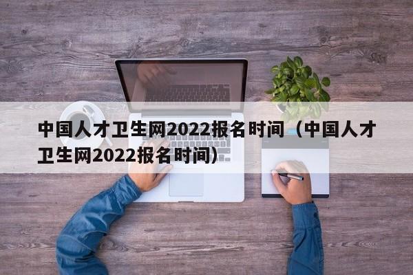 中国人才卫生网2022报名时间（中国人才卫生网2022报名时间）