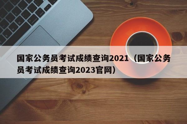 国家公务员考试成绩查询2021（国家公务员考试成绩查询2023官网）