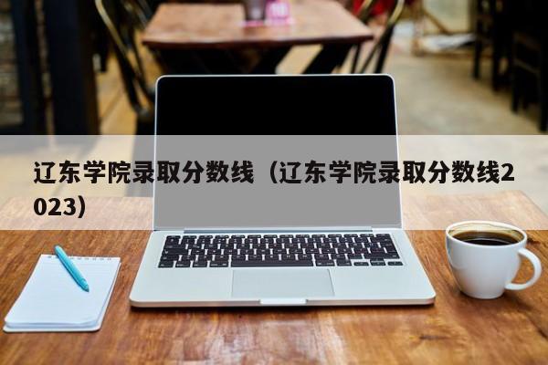 辽东学院录取分数线（辽东学院录取分数线2023）