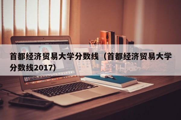 首都经济贸易大学分数线（首都经济贸易大学分数线2017）