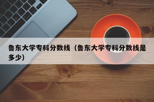 鲁东大学专科分数线（鲁东大学专科分数线是多少）