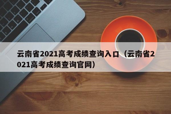 云南省2021高考成绩查询入口（云南省2021高考成绩查询官网）