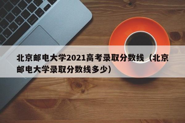 北京邮电大学2021高考录取分数线（北京邮电大学录取分数线多少）