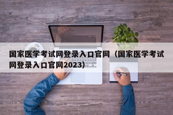 国家医学考试网登录入口官网（国家医学考试网登录入口官网2023）