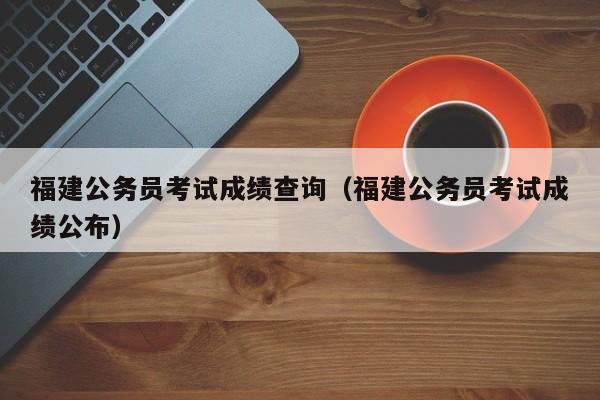 福建公务员考试成绩查询（福建公务员考试成绩公布）