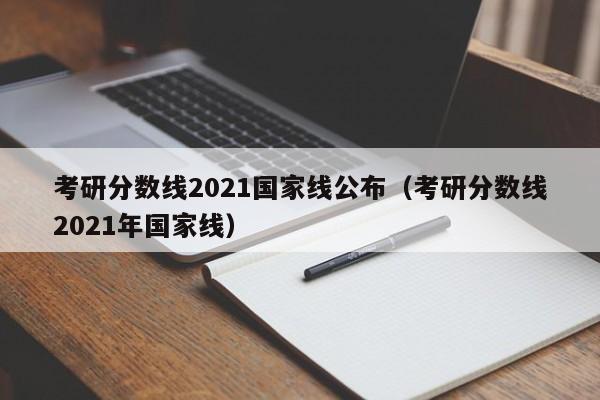 考研分数线2021国家线公布（考研分数线2021年国家线）