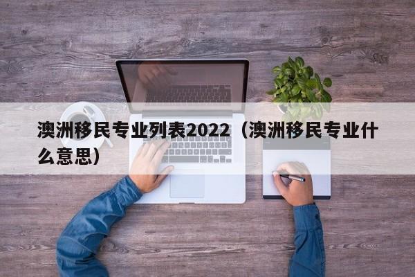 澳洲移民专业列表2022（澳洲移民专业什么意思）