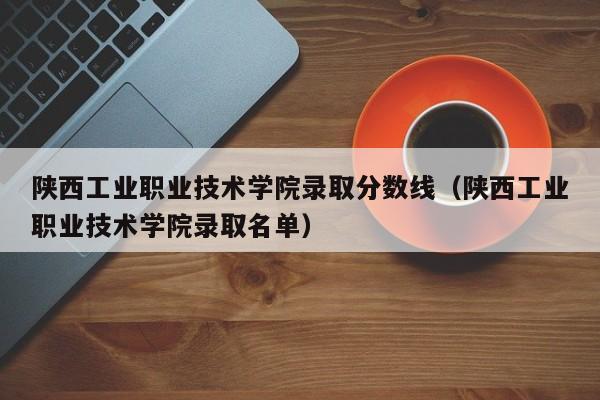 陕西工业职业技术学院录取分数线（陕西工业职业技术学院录取名单）