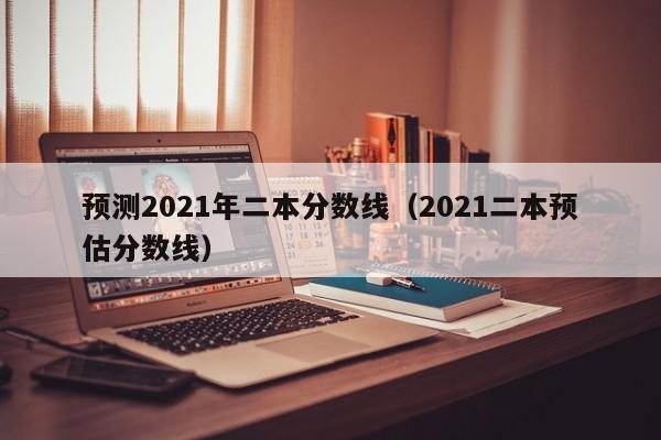 预测2021年二本分数线（2021二本预估分数线）