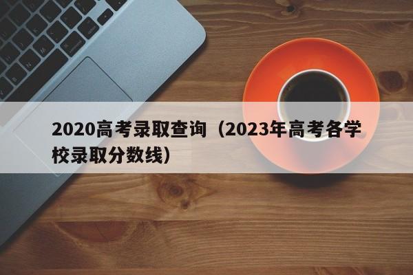 2020高考录取查询（2023年高考各学校录取分数线）