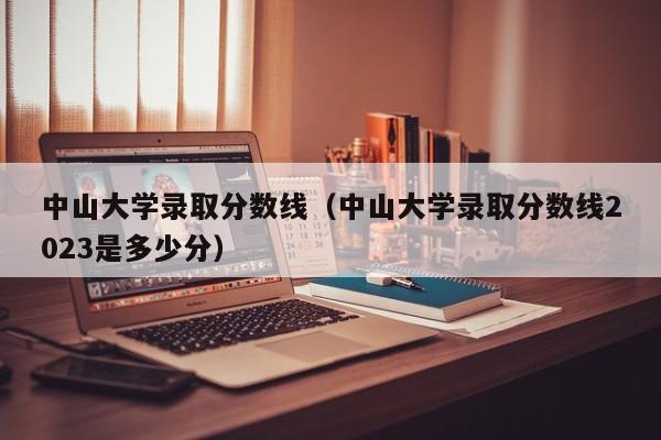 中山大学录取分数线（中山大学录取分数线2023是多少分）