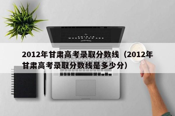 2012年甘肃高考录取分数线（2012年甘肃高考录取分数线是多少分）