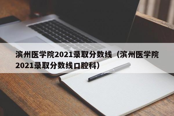 滨州医学院2021录取分数线（滨州医学院2021录取分数线口腔科）