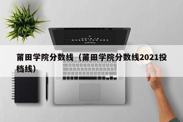 莆田学院分数线（莆田学院分数线2021投档线）