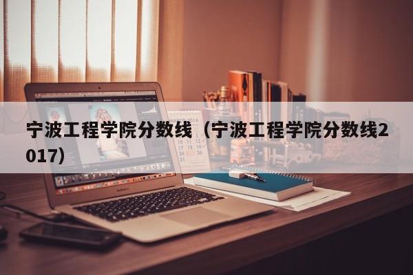 宁波工程学院分数线（宁波工程学院分数线2017）