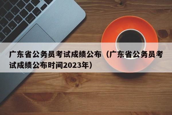 广东省公务员考试成绩公布（广东省公务员考试成绩公布时间2023年）