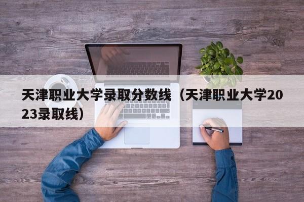 天津职业大学录取分数线（天津职业大学2023录取线）