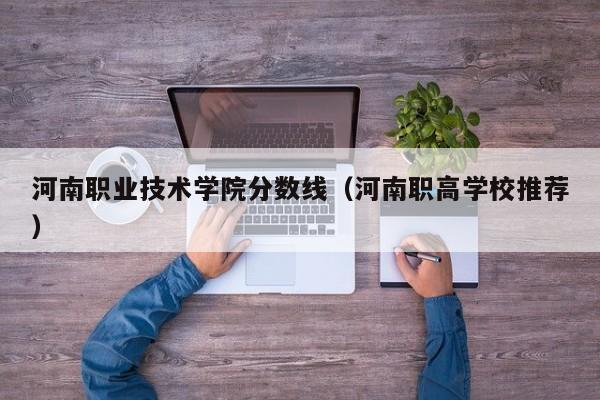 河南职业技术学院分数线（河南职高学校推荐）