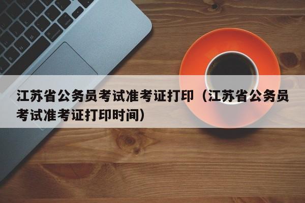 江苏省公务员考试准考证打印（江苏省公务员考试准考证打印时间）