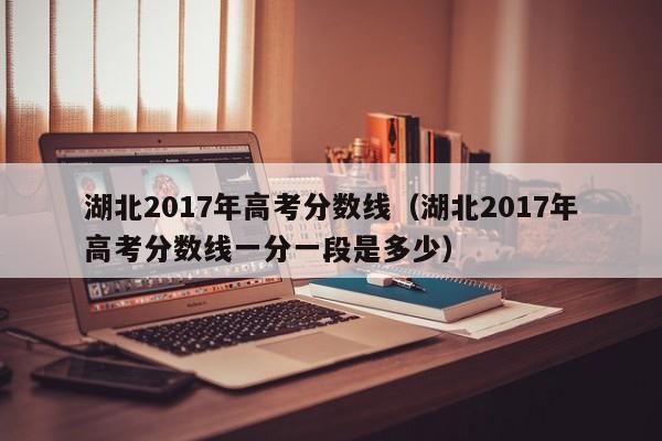 湖北2017年高考分数线（湖北2017年高考分数线一分一段是多少）