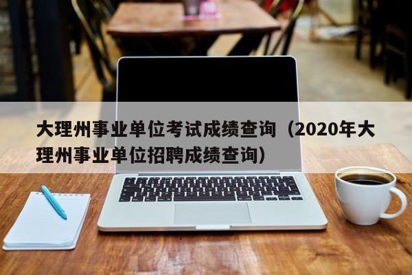 大理州事业单位考试成绩查询（2020年大理州事业单位招聘成绩查询）