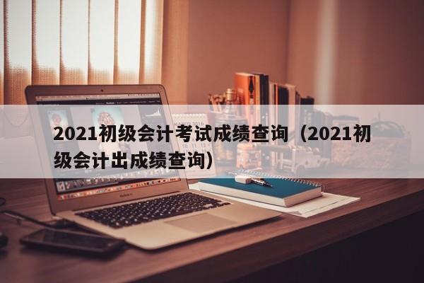 2021初级会计考试成绩查询（2021初级会计出成绩查询）