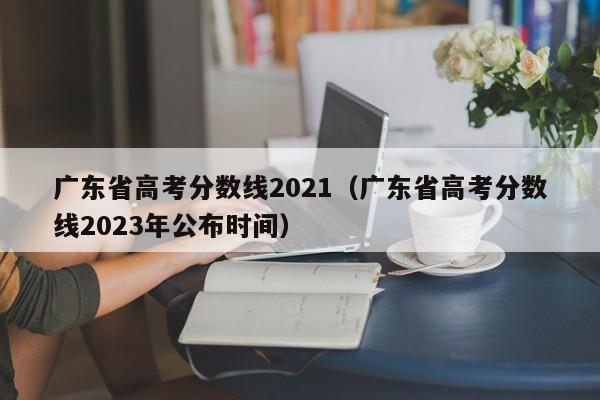 广东省高考分数线2021（广东省高考分数线2023年公布时间）