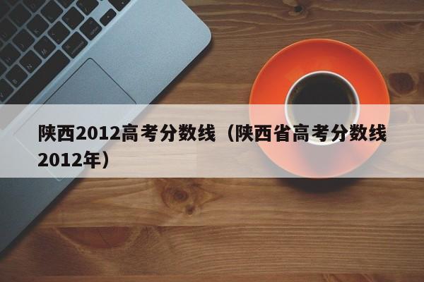 陕西2012高考分数线（陕西省高考分数线2012年）