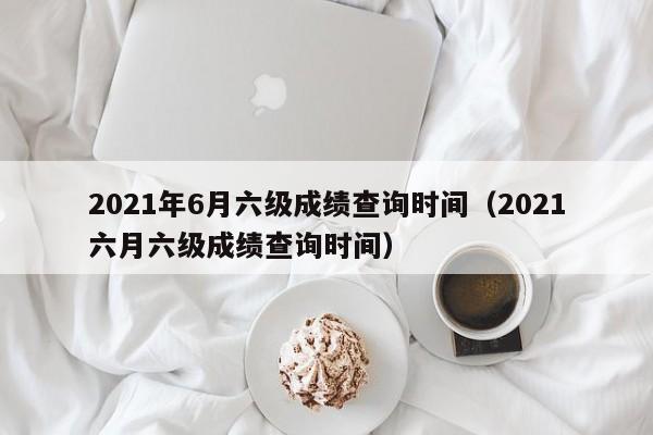 2021年6月六级成绩查询时间（2021六月六级成绩查询时间）