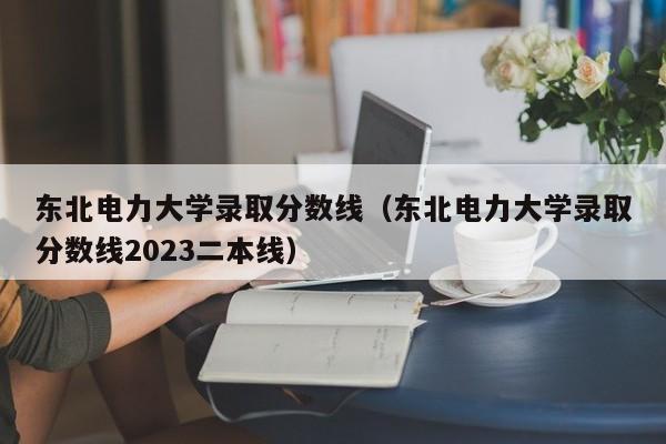 东北电力大学录取分数线（东北电力大学录取分数线2023二本线）