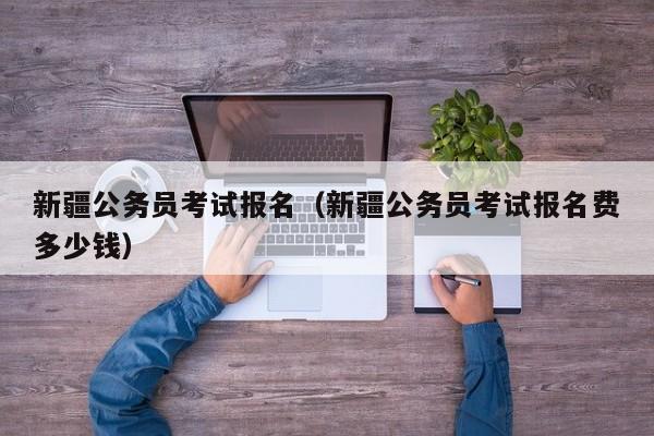 新疆公务员考试报名（新疆公务员考试报名费多少钱）