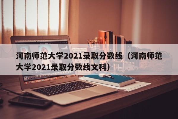 河南师范大学2021录取分数线（河南师范大学2021录取分数线文科）