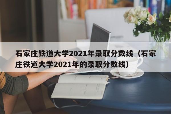 石家庄铁道大学2021年录取分数线（石家庄铁道大学2021年的录取分数线）