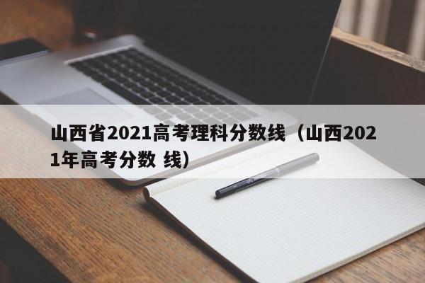 山西省2021高考理科分数线（山西2021年高考分数 线）