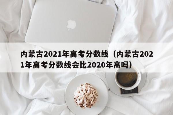 内蒙古2021年高考分数线（内蒙古2021年高考分数线会比2020年高吗）