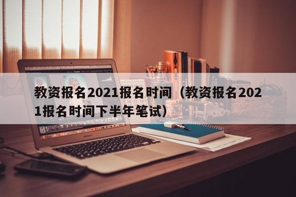 教资报名2021报名时间（教资报名2021报名时间下半年笔试）